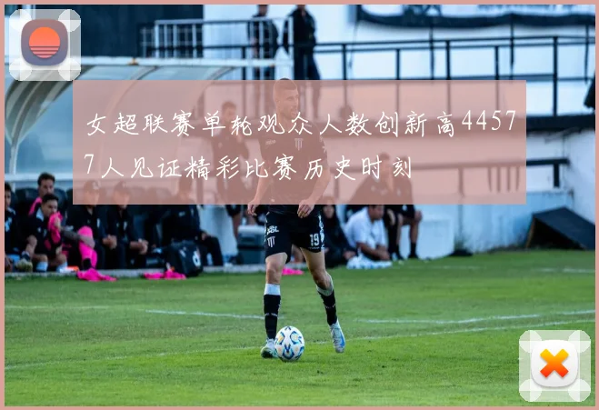 女超联赛单轮观众人数创新高44577人见证精彩比赛历史时刻