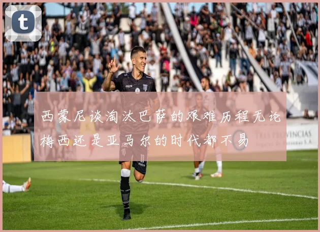 西蒙尼谈淘汰巴萨的艰难历程无论梅西还是亚马尔的时代都不易