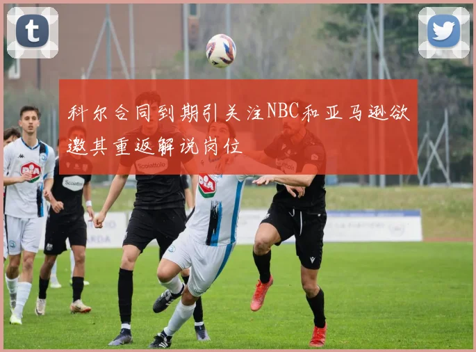 科尔合同到期引关注NBC和亚马逊欲邀其重返解说岗位