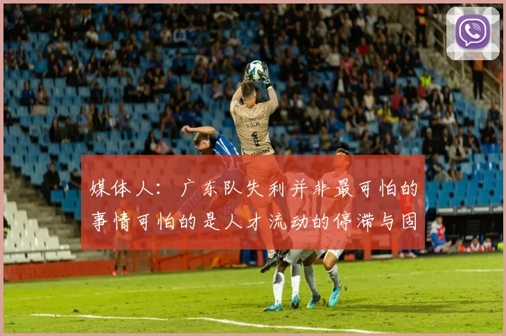 媒体人：广东队失利并非最可怕的事情可怕的是人才流动的停滞与固化