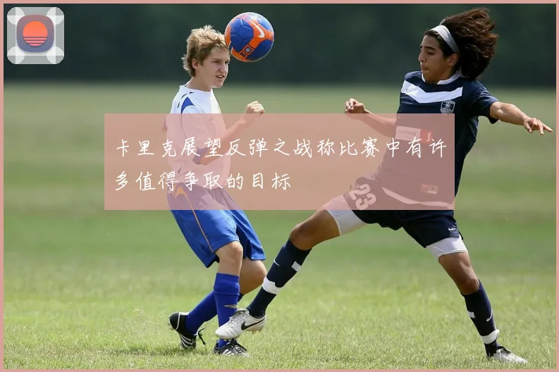 卡里克展望反弹之战称比赛中有许多值得争取的目标