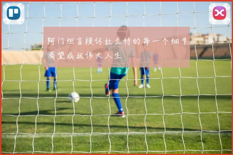 阿门坦言模仿杜兰特的每一个细节渴望成就伟大人生