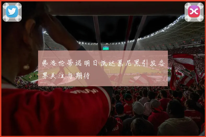 弗洛伦蒂诺明日抵达慕尼黑引发各界关注与期待