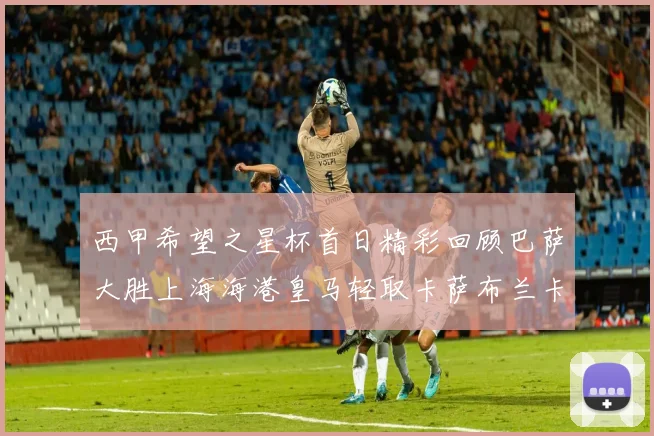 西甲希望之星杯首日精彩回顾巴萨大胜上海海港皇马轻取卡萨布兰卡