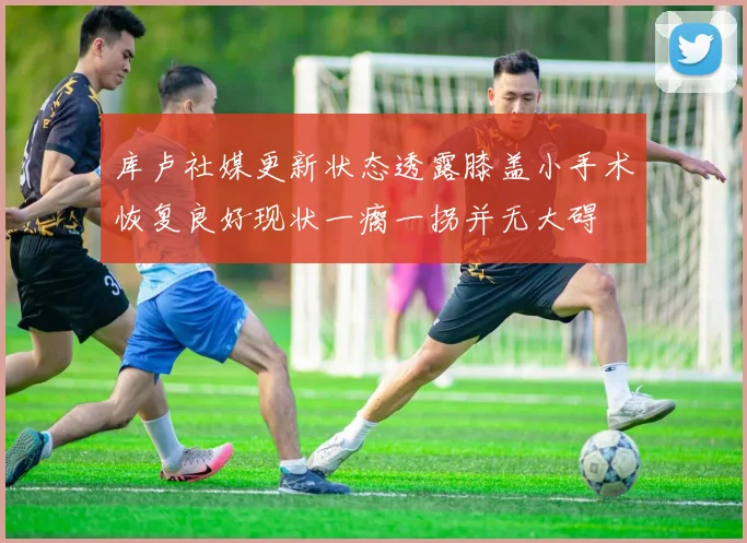 库卢社媒更新状态透露膝盖小手术恢复良好现状一瘸一拐并无大碍