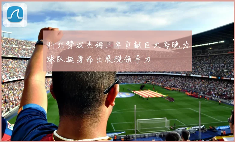 科尔赞波杰姆三年贡献巨大每晚为球队挺身而出展现领导力
