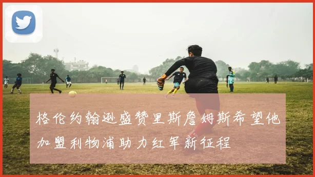格伦约翰逊盛赞里斯詹姆斯希望他加盟利物浦助力红军新征程