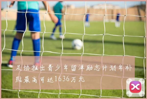 足协推出青少年留洋励志计划年补贴最高可达1636万元