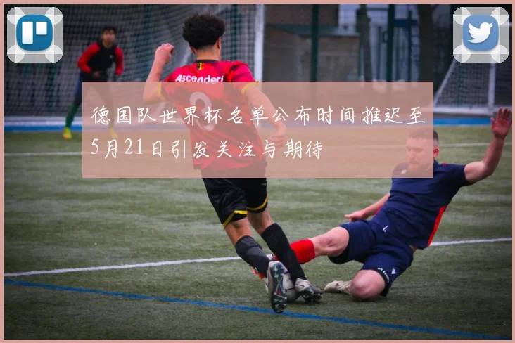德国队世界杯名单公布时间推迟至5月21日引发关注与期待