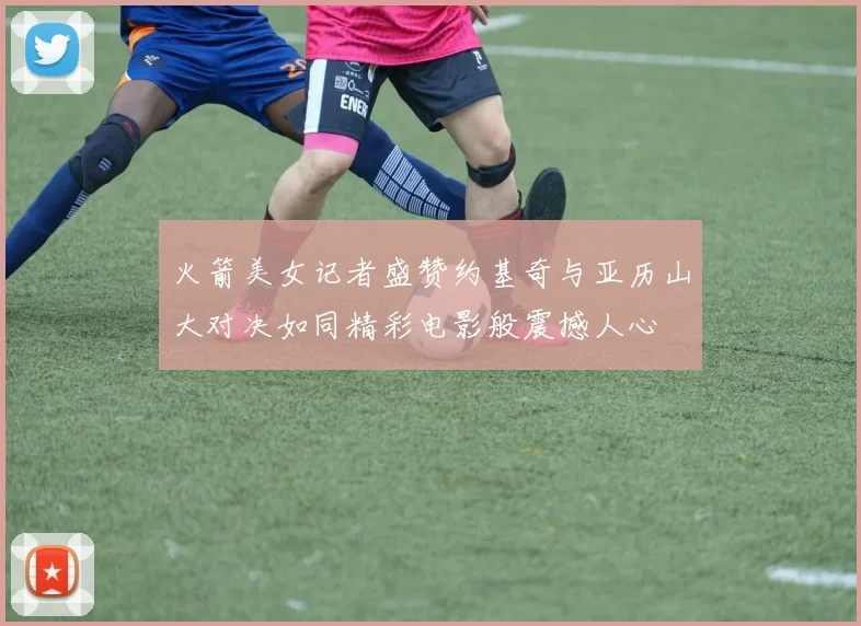 火箭美女记者盛赞约基奇与亚历山大对决如同精彩电影般震撼人心