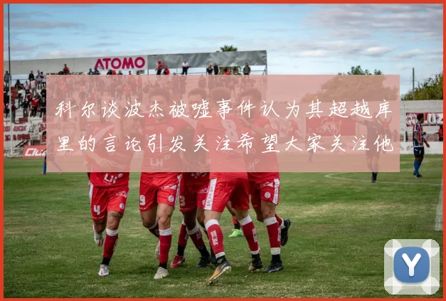 科尔谈波杰被嘘事件认为其超越库里的言论引发关注希望大家关注他的努力与表现
