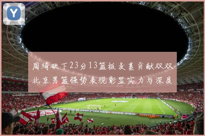 周琦砍下23分13篮板麦基贡献双双北京男篮强势表现彰显实力与深度