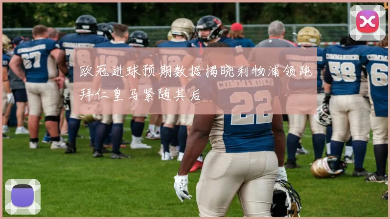 欧冠进球预期数据揭晓利物浦领跑拜仁皇马紧随其后