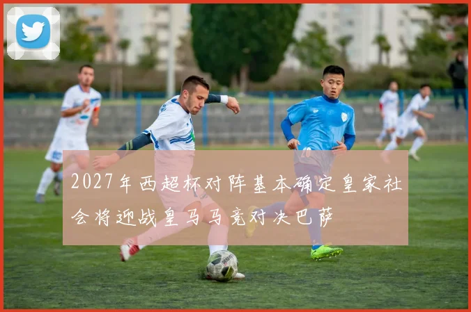 2027年西超杯对阵基本确定皇家社会将迎战皇马马竞对决巴萨