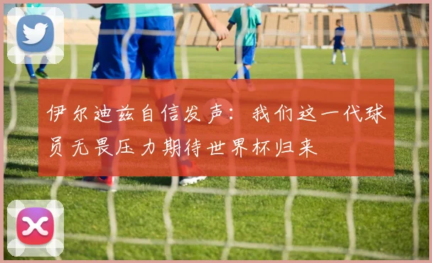 伊尔迪兹自信发声：我们这一代球员无畏压力期待世界杯归来