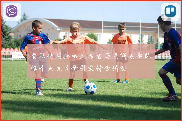 曼联传闻托纳利与吉马良斯或离队枪手关注戈登引发转会猜测